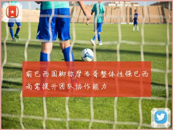 前巴西国脚称摩洛哥整体性强巴西尚需提升团队协作能力